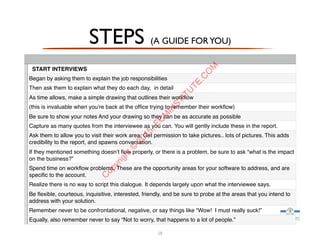 28
START INTERVIEWS
Began by asking them to explain the job responsibilities
Then ask them to explain what they do each day, in detail
As time allows, make a simple drawing that outlines their workﬂow
(this is invaluable when you’re back at the ofﬁce trying to remember their workﬂow)
Be sure to show your notes And your drawing so they can be as accurate as possible
Capture as many quotes from the interviewee as you can. You will gently include these in the report.
Ask them to allow you to visit their work area. Get permission to take pictures.. lots of pictures. This adds
credibility to the report, and spawns conversation.
If they mentioned something doesn’t ﬂow properly, or there is a problem, be sure to ask “what is the impact
on the business?”
Spend time on workﬂow problems. These are the opportunity areas for your software to address, and are
speciﬁc to the account.
Realize there is no way to script this dialogue. It depends largely upon what the interviewee says.
Be ﬂexible, courteous, inquisitive, interested, friendly, and be sure to probe at the areas that you intend to
address with your solution.
Remember never to be confrontational, negative, or say things like “Wow! I must really suck!”
Equally, also remember never to say “Not to worry, that happens to a lot of people.”
STEPS (A GUIDE FORYOU)
C
opyright©
2015,EC
M
IN
STITU
TE.C
O
M
 