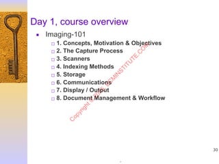 .
30
Day 1, course overview
▪ Imaging-101
□ 1. Concepts, Motivation & Objectives
□ 2. The Capture Process
□ 3. Scanners
□ 4. Indexing Methods
□ 5. Storage
□ 6. Communications
□ 7. Display / Output
□ 8. Document Management & Workflow
C
opyright©
2015,EC
M
IN
STITU
TE.C
O
M
 