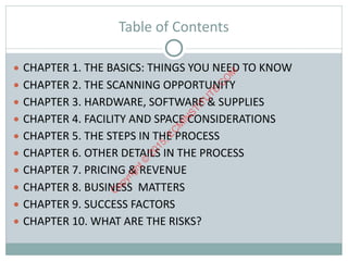 Table	of	Contents
● CHAPTER	1.	THE	BASICS:	THINGS	YOU	NEED	TO	KNOW	
● CHAPTER	2.	THE	SCANNING	OPPORTUNITY	
● CHAPTER	3.	HARDWARE,	SOFTWARE	&	SUPPLIES	
● CHAPTER	4.	FACILITY	AND	SPACE	CONSIDERATIONS	
● CHAPTER	5.	THE	STEPS	IN	THE	PROCESS	
● CHAPTER	6.	OTHER	DETAILS	IN	THE	PROCESS	
● CHAPTER	7.	PRICING	&	REVENUE	
● CHAPTER	8.	BUSINESS		MATTERS	
● CHAPTER	9.	SUCCESS	FACTORS	
● CHAPTER	10.	WHAT	ARE	THE	RISKS?
C
opyright©
2015,EC
M
IN
STITU
TE.C
O
M
 