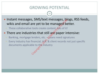 GROWING	POTENTIAL
● Instant	messages,	SMS/text	messages,	blogs,	RSS	feeds,	
wikis	and	email	are	yet	to	be	managed	better.		
○ These	collaborative	tools	create	content,	lots	of	it!	
● There	are	industries	that	still	are	paper	intensive:	
○ Banking,	mortgage	lenders,	etc.	–	Loans	need	signatures	
○ Every	industry	has	financial,	H.R.	&	client	records	not	just	specific	
documents	applicable	to	the	industry
39
C
opyright©
2015,EC
M
IN
STITU
TE.C
O
M
 