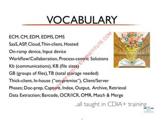 VOCABULARY
ECM, CM, EDM, EDMS, DMS
SaaS,ASP, Cloud,Thin-client, Hosted
On-ramp device, Input device
Workﬂow/Collaboration, Process-centric Solutions
Kb (communications), KB (ﬁle sizes)
GB (groups of ﬁles),TB (total storage needed)
Thick-client, In-house (“on-premise”), Client/Server
Phases; Doc-prep, Capture, Index, Output, Archive, Retrieval
Data Extraction; Barcode, OCR/ICR, OMR, Match & Merge
4
..all taught in CDIA+ training
C
opyright©
2015,EC
M
IN
STITU
TE.C
O
M
 