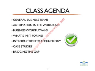 CLASS AGENDA
‣GENERAL BUSINESS TERMS
‣AUTOMATION IN THE WORKPLACE
‣BUSINESS WORKFLOW-101
‣WHAT’S IN IT FOR ME?
‣INTRODUCTION TO TECHNOLOGY
‣CASE STUDIES
‣BRIDGING THE GAP
43
C
opyright©
2015,EC
M
IN
STITU
TE.C
O
M
 