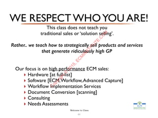 WE RESPECT WHOYOU ARE!
This class does not teach you  
traditional sales or ‘solution selling’.
Rather.. we teach how to strategically sell products and services
that generate ridiculously high GP
Our focus is on high performance ECM sales:
‣ Hardware [at full-list]
‣ Software [ECM,Workﬂow,Advanced Capture]
‣ Workﬂow Implementation Services
‣ Document Conversion [scanning]
‣ Consulting
‣ Needs Assessments
44
Welcome to Class
C
opyright©
2015,EC
M
IN
STITU
TE.C
O
M
 