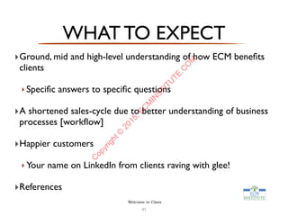 WHAT TO EXPECT
‣Ground, mid and high-level understanding of how ECM beneﬁts
clients
‣ Speciﬁc answers to speciﬁc questions
‣A shortened sales-cycle due to better understanding of business
processes [workﬂow]
‣Happier customers
‣ Your name on LinkedIn from clients raving with glee!
‣References
45
Welcome to Class
C
opyright©
2015,EC
M
IN
STITU
TE.C
O
M
 