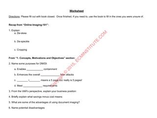 Worksheet
Directions: Please fill out with book closed. Once finished, if you need to, use the book to fill in the ones you were unsure of.
Recap from “Online Imaging-101”:
1. Explain:
a. De-skew
b. De-speckle
c. Cropping
From “1. Concepts, Motivations and Objectives” section:
2. Name some purposes for DM/DI: 
a. Enables ____________ containment 
b. Enhances the overall ______________ from attacks 
c. ________ i________ means a 5 page doc really is 5 pages! 
d. Meet ______________ requirements
3. From the VAR’s perspective, explain your business position:
4. Briefly explain what savings minus cost means:
5. What are some of the advantages of using document imaging?
6. Name potential disadvantages:
C
opyright©
2015,EC
M
IN
STITU
TE.C
O
M
 