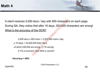 CDIA Presentation v1.2
Math 4
A client receives 5,000 docs / day with 500 characters on each page.
During QA, they notice that after 10 days, 250,000 characters are wrong!
What is the accuracy of the OCR?
5,000 docs x 500 chars = 2,500,000 chars / day
..x 10 days = 25,000,000 total chars
..of which 250,000 are wrong. (=1% wrong)
If 1% is incorrect, then 99% is correct!
•Accuracy = 99%
hyperlink 55
C
opyright©
2015,EC
M
IN
STITU
TE.C
O
M
 
