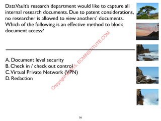DataVault’s research department would like to capture all
internal research documents. Due to patent considerations,
no researcher is allowed to view anothers' documents.
Which of the following is an effective method to block
document access?
A. Document level security
B. Check in / check out control
C.Virtual Private Network (VPN)
D. Redaction
56
C
opyright©
2015,EC
M
IN
STITU
TE.C
O
M
 