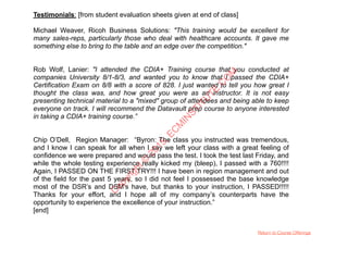 Testimonials: [from student evaluation sheets given at end of class]
Michael Weaver, Ricoh Business Solutions: "This training would be excellent for
many sales-reps, particularly those who deal with healthcare accounts. It gave me
something else to bring to the table and an edge over the competition."
Rob Wolf, Lanier: "I attended the CDIA+ Training course that you conducted at
companies University 8/1-8/3, and wanted you to know that I passed the CDIA+
Certification Exam on 8/8 with a score of 828. I just wanted to tell you how great I
thought the class was, and how great you were as an instructor. It is not easy
presenting technical material to a "mixed" group of attendees and being able to keep
everyone on track. I will recommend the Datavault prep course to anyone interested
in taking a CDIA+ training course.”
Chip O’Dell, Region Manager: “Byron: The class you instructed was tremendous,
and I know I can speak for all when I say we left your class with a great feeling of
confidence we were prepared and would pass the test. I took the test last Friday, and
while the whole testing experience really kicked my (bleep), I passed with a 760!!!!
Again, I PASSED ON THE FIRST TRY!!! I have been in region management and out
of the field for the past 5 years, so I did not feel I possessed the base knowledge
most of the DSR’s and DSM’s have, but thanks to your instruction, I PASSED!!!!!
Thanks for your effort, and I hope all of my company’s counterparts have the
opportunity to experience the excellence of your instruction.”
[end]
Return to Course Offerings
C
opyright©
2015,EC
M
IN
STITU
TE.C
O
M
 