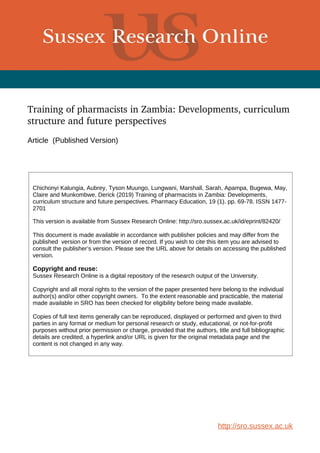 Training of pharmacists in Zambia: Developments, curriculum 
structure and future perspectives
Article (Published Version)
http://sro.sussex.ac.uk
Chichonyi Kalungia, Aubrey, Tyson Muungo, Lungwani, Marshall, Sarah, Apampa, Bugewa, May,
Claire and Munkombwe, Derick (2019) Training of pharmacists in Zambia: Developments,
curriculum structure and future perspectives. Pharmacy Education, 19 (1). pp. 69-78. ISSN 1477-
2701
This version is available from Sussex Research Online: http://sro.sussex.ac.uk/id/eprint/82420/
This document is made available in accordance with publisher policies and may differ from the
published version or from the version of record. If you wish to cite this item you are advised to
consult the publisher’s version. Please see the URL above for details on accessing the published
version.
Copyright and reuse:
Sussex Research Online is a digital repository of the research output of the University.
Copyright and all moral rights to the version of the paper presented here belong to the individual
author(s) and/or other copyright owners. To the extent reasonable and practicable, the material
made available in SRO has been checked for eligibility before being made available.
Copies of full text items generally can be reproduced, displayed or performed and given to third
parties in any format or medium for personal research or study, educational, or not-for-profit
purposes without prior permission or charge, provided that the authors, title and full bibliographic
details are credited, a hyperlink and/or URL is given for the original metadata page and the
content is not changed in any way.
 