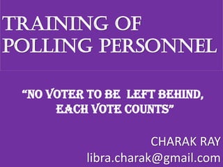 TRAINING OF
POLLING PERSONNEL
“NO VOTER TO BE LEFT BEHIND,
EACH VOTE COUNTS”
CHARAK RAY
libra.charak@gmail.com
 