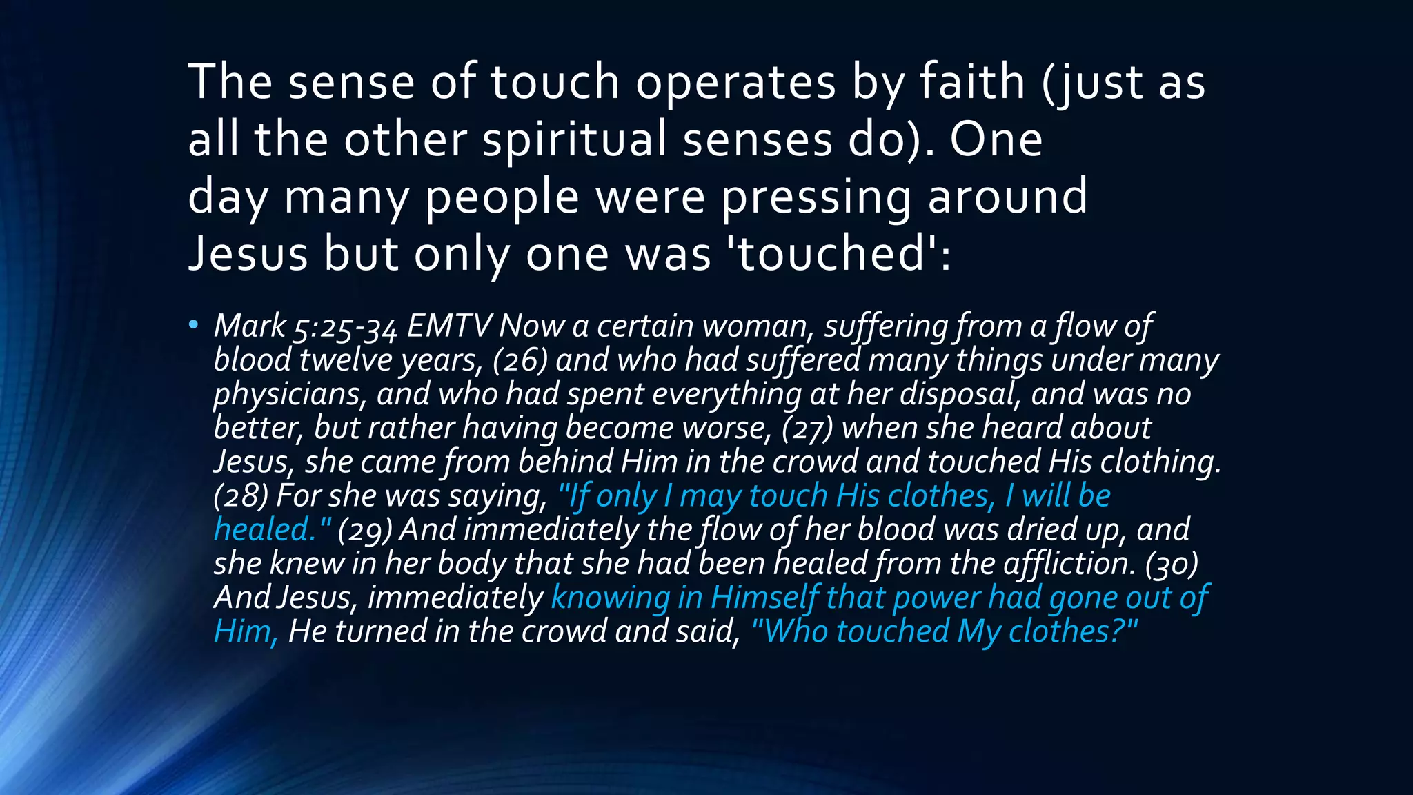 The sense of touch operates by faith (just as
all the other spiritual senses do). One
day many people were pressing around
Jesus but only one was 'touched':
• Mark 5:25-34 EMTV Now a certain woman, suffering from a flow of
blood twelve years, (26) and who had suffered many things under many
physicians, and who had spent everything at her disposal, and was no
better, but rather having become worse, (27) when she heard about
Jesus, she came from behind Him in the crowd and touched His clothing.
(28) For she was saying, "If only I may touch His clothes, I will be
healed." (29) And immediately the flow of her blood was dried up, and
she knew in her body that she had been healed from the affliction. (30)
AndJesus, immediately knowing in Himself that power had gone out of
Him, He turned in the crowd and said, "Who touched My clothes?"
 