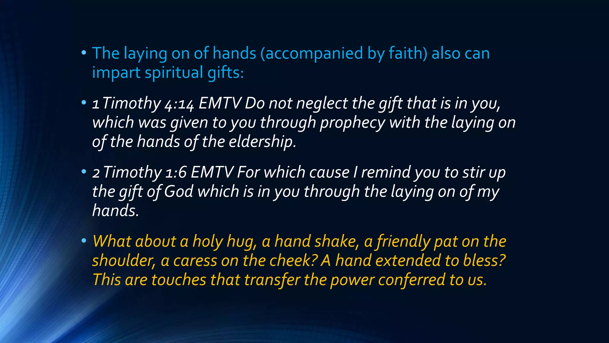 • The laying on of hands (accompanied by faith) also can
impart spiritual gifts:
• 1Timothy 4:14 EMTV Do not neglect the gift that is in you,
which was given to you through prophecy with the laying on
of the hands of the eldership.
• 2Timothy 1:6 EMTV For which cause I remind you to stir up
the gift of God which is in you through the laying on of my
hands.
• What about a holy hug, a hand shake, a friendly pat on the
shoulder, a caress on the cheek? A hand extended to bless?
This are touches that transfer the power conferred to us.
 