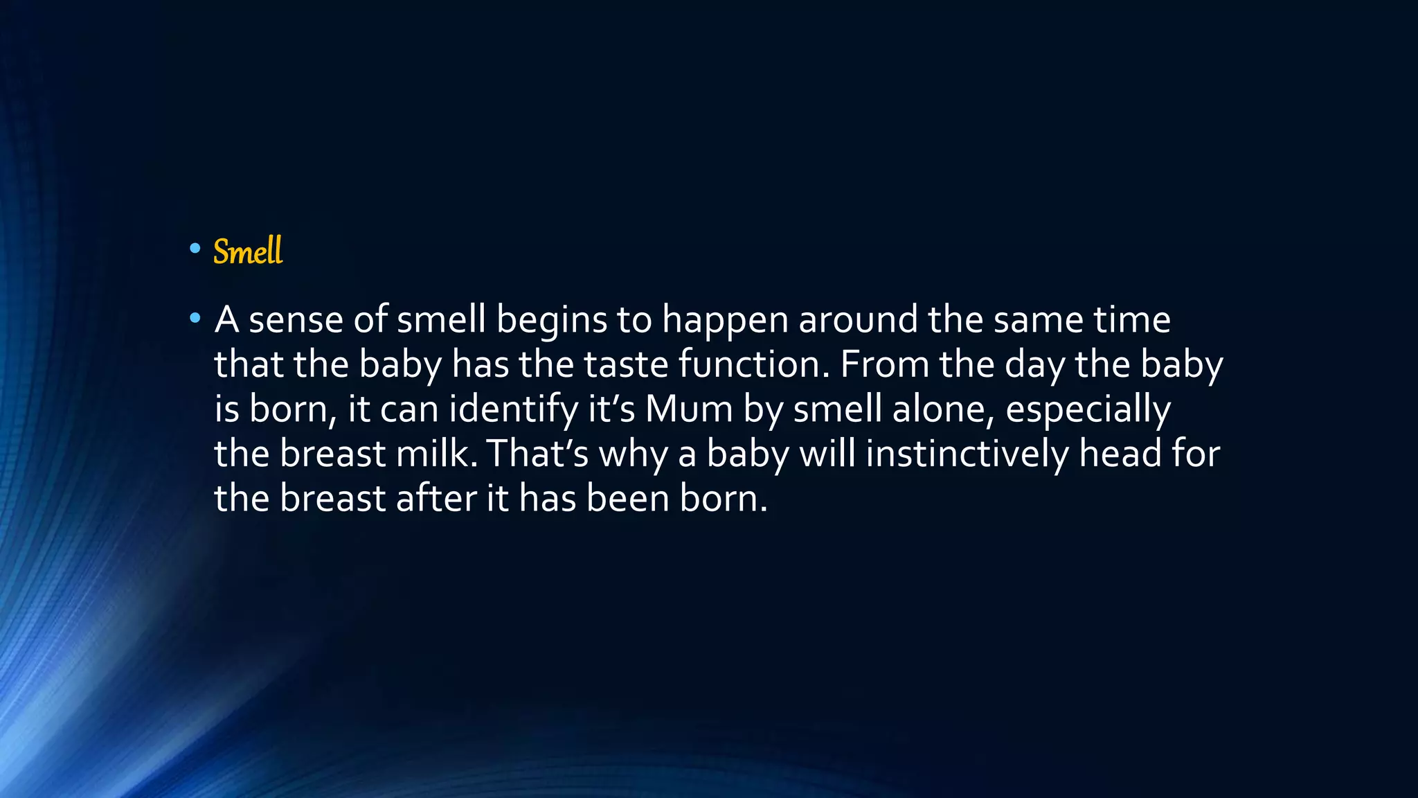 • Smell
• A sense of smell begins to happen around the same time
that the baby has the taste function. From the day the baby
is born, it can identify it’s Mum by smell alone, especially
the breast milk.That’s why a baby will instinctively head for
the breast after it has been born.
 