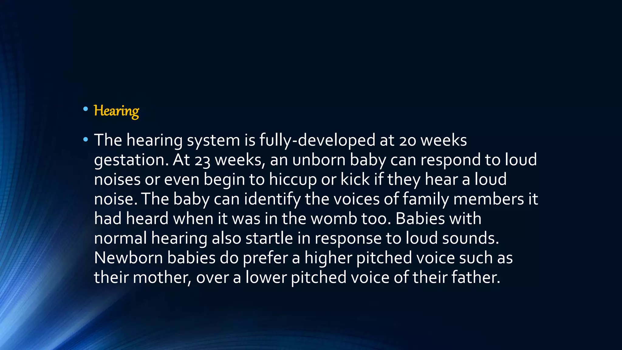• Hearing
• The hearing system is fully-developed at 20 weeks
gestation. At 23 weeks, an unborn baby can respond to loud
noises or even begin to hiccup or kick if they hear a loud
noise.The baby can identify the voices of family members it
had heard when it was in the womb too. Babies with
normal hearing also startle in response to loud sounds.
Newborn babies do prefer a higher pitched voice such as
their mother, over a lower pitched voice of their father.
 