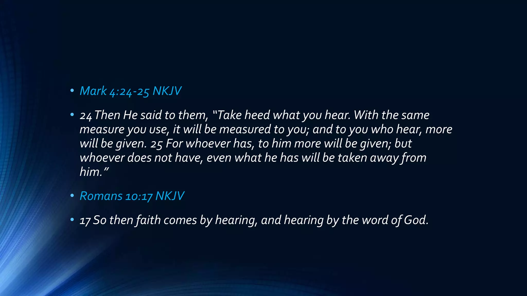 • Mark 4:24-25 NKJV
• 24Then He said to them, “Take heed what you hear.With the same
measure you use, it will be measured to you; and to you who hear, more
will be given. 25 For whoever has, to him more will be given; but
whoever does not have, even what he has will be taken away from
him.”
• Romans 10:17 NKJV
• 17 So then faith comes by hearing, and hearing by the word of God.
 