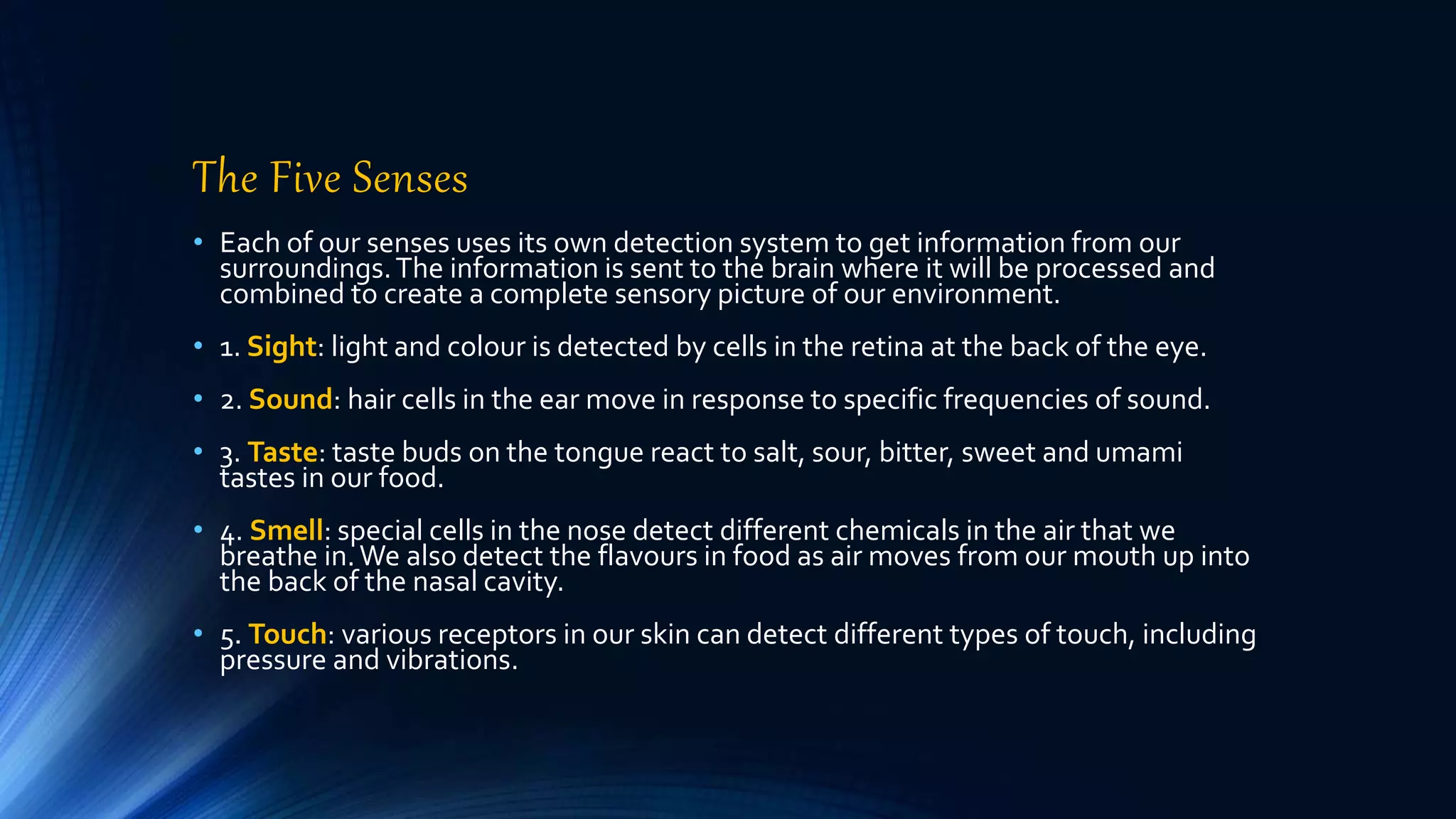 The Five Senses
• Each of our senses uses its own detection system to get information from our
surroundings.The information is sent to the brain where it will be processed and
combined to create a complete sensory picture of our environment.
• 1. Sight: light and colour is detected by cells in the retina at the back of the eye.
• 2. Sound: hair cells in the ear move in response to specific frequencies of sound.
• 3. Taste: taste buds on the tongue react to salt, sour, bitter, sweet and umami
tastes in our food.
• 4. Smell: special cells in the nose detect different chemicals in the air that we
breathe in.We also detect the flavours in food as air moves from our mouth up into
the back of the nasal cavity.
• 5. Touch: various receptors in our skin can detect different types of touch, including
pressure and vibrations.
 