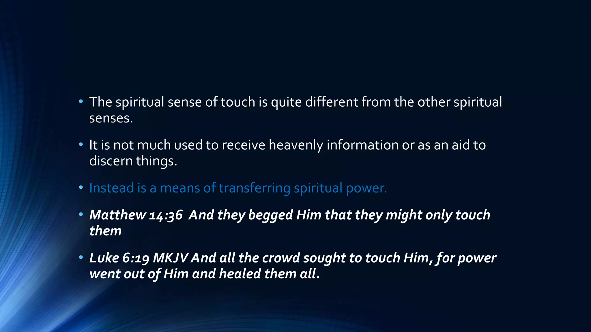 • The spiritual sense of touch is quite different from the other spiritual
senses.
• It is not much used to receive heavenly information or as an aid to
discern things.
• Instead is a means of transferring spiritual power.
• Matthew 14:36 And they begged Him that they might only touch
them
• Luke 6:19 MKJV And all the crowd sought to touch Him, for power
went out of Him and healed them all.
 
