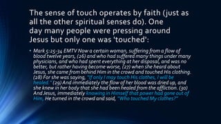 The sense of touch operates by faith (just as
all the other spiritual senses do). One
day many people were pressing around
Jesus but only one was 'touched':
• Mark 5:25-34 EMTV Now a certain woman, suffering from a flow of
blood twelve years, (26) and who had suffered many things under many
physicians, and who had spent everything at her disposal, and was no
better, but rather having become worse, (27) when she heard about
Jesus, she came from behind Him in the crowd and touched His clothing.
(28) For she was saying, "If only I may touch His clothes, I will be
healed." (29) And immediately the flow of her blood was dried up, and
she knew in her body that she had been healed from the affliction. (30)
AndJesus, immediately knowing in Himself that power had gone out of
Him, He turned in the crowd and said, "Who touched My clothes?"
 