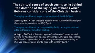 The spiritual sense of touch seems to lie behind
the doctrine of the laying on of hands which
Hebrews considers one of the Christian basics:
• The laying on of hands imparts the baptism of the Holy Spirit:
• Acts 8:17 EMTV Then they (the apostles Peter &John) laid hands upon
them, and they received the Holy Spirit.
• The laying on of hands (accompanied by faith) can impart spiritual
gifts: in this case, the gift of healing.
• Acts 9:17 EMTV And Ananias departed and entered the house; and
putting his hands on him, he said, "Brother Saul, the Lord has sent me,
the One who appeared to you in the way which you were coming, so
that you may see again and be filled with the Holy Spirit."
 