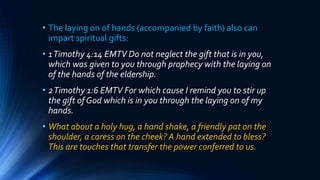 • The laying on of hands (accompanied by faith) also can
impart spiritual gifts:
• 1Timothy 4:14 EMTV Do not neglect the gift that is in you,
which was given to you through prophecy with the laying on
of the hands of the eldership.
• 2Timothy 1:6 EMTV For which cause I remind you to stir up
the gift of God which is in you through the laying on of my
hands.
• What about a holy hug, a hand shake, a friendly pat on the
shoulder, a caress on the cheek? A hand extended to bless?
This are touches that transfer the power conferred to us.
 