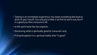 • Tasting is an immediate experience.You taste something like food or
drink in your mouth.You only put a little in at first to test it out, but if
it is good you then consume it all.
• In the spirit taste has two aspects:
• Discerning what is spiritually good to 'consume' and,
• Full participation in a spiritual reality that “is good”
 