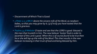 • Discernment ofWhichThat is Good
• 1 Peter 2:2-3 MKJV desire the sincere milk of theWord, as newborn
babes, so that you may grow by it; (3) if truly you have tasted that the
Lord is gracious.
• Psalms 34:8Webster O taste and see that the LORD is good: blessed is
the man that trusteth in him.The new believer 'tastes' God in order to
ascertain if the Lord is good.When this is of course found to be true then
he or she will lap up the milk of theWord.This then results in the new
believer increasing in their trust of God and being blessed by Him.
 