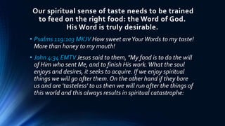 Our spiritual sense of taste needs to be trained
to feed on the right food: the Word of God.
His Word is truly desirable.
• Psalms 119:103 MKJV How sweet areYourWords to my taste!
More than honey to my mouth!
• John 4:34 EMTV Jesus said to them, "My food is to do the will
of Him who sent Me, and to finish His work.What the soul
enjoys and desires, it seeks to acquire. If we enjoy spiritual
things we will go after them. On the other hand if they bore
us and are 'tasteless' to us then we will run after the things of
this world and this always results in spiritual catastrophe:
 