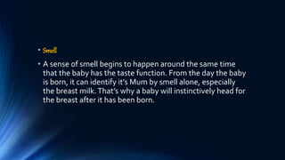 • Smell
• A sense of smell begins to happen around the same time
that the baby has the taste function. From the day the baby
is born, it can identify it’s Mum by smell alone, especially
the breast milk.That’s why a baby will instinctively head for
the breast after it has been born.
 