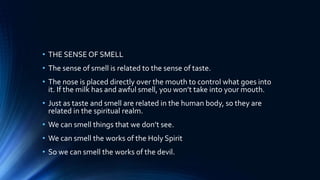 • THE SENSE OF SMELL
• The sense of smell is related to the sense of taste.
• The nose is placed directly over the mouth to control what goes into
it. If the milk has and awful smell, you won’t take into your mouth.
• Just as taste and smell are related in the human body, so they are
related in the spiritual realm.
• We can smell things that we don’t see.
• We can smell the works of the Holy Spirit
• So we can smell the works of the devil.
 
