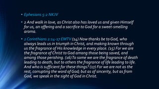 • Ephesians 5:2 NKJV
• 2 And walk in love, as Christ also has loved us and given Himself
for us, an offering and a sacrifice to God for a sweet-smelling
aroma.
• 2 Corinthians 2:14-17 EMTV (14) Now thanks be to God, who
always leads us in triumph in Christ, and making known through
us the fragrance of His knowledge in every place. (15) For we are
the fragrance of Christ to God among those being saved, and
among those perishing. (16)To some we are the fragrance of death
leading to death, but to others the fragrance of life leading to life.
And who is sufficient for these things? (17) For we are not as the
rest, corrupting the word of God; but as of sincerity, but as from
God, we speak in the sight of God in Christ.
 