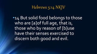 Hebrews 5:14 NKJV
•14 But solid food belongs to those
who are [a]of full age, that is,
those who by reason of [b]use
have their senses exercised to
discern both good and evil.
 