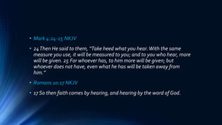 • Mark 4:24-25 NKJV
• 24Then He said to them, “Take heed what you hear.With the same
measure you use, it will be measured to you; and to you who hear, more
will be given. 25 For whoever has, to him more will be given; but
whoever does not have, even what he has will be taken away from
him.”
• Romans 10:17 NKJV
• 17 So then faith comes by hearing, and hearing by the word of God.
 