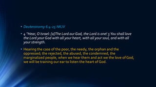 • Deuteronomy 6:4-25 NKJV
• 4 “Hear, O Israel: [a]The Lord our God, the Lord is one! 5You shall love
the Lord your God with all your heart, with all your soul, and with all
your strength.
• Hearing the case of the poor, the needy, the orphan and the
oppressed; the rejected, the abused, the condemned, the
marginalized people, when we hear them and act we the love of God,
we will be training our ear to listen the heart of God.
 