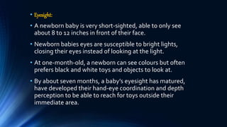 • Eyesight:
• A newborn baby is very short-sighted, able to only see
about 8 to 12 inches in front of their face.
• Newborn babies eyes are susceptible to bright lights,
closing their eyes instead of looking at the light.
• At one-month-old, a newborn can see colours but often
prefers black and white toys and objects to look at.
• By about seven months, a baby’s eyesight has matured,
have developed their hand-eye coordination and depth
perception to be able to reach for toys outside their
immediate area.
 