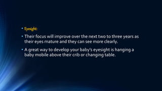 • Eyesight:
• Their focus will improve over the next two to three years as
their eyes mature and they can see more clearly.
• A great way to develop your baby’s eyesight is hanging a
baby mobile above their crib or changing table.
 