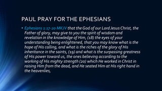 PAUL PRAY FOR THE EPHESIANS
• Ephesians 1:17-20 MKJV that the God of our LordJesus Christ, the
Father of glory, may give to you the spirit of wisdom and
revelation in the knowledge of Him, (18) the eyes of your
understanding being enlightened, that you may know what is the
hope of His calling, and what is the riches of the glory of His
inheritance in the saints, (19) and what is the surpassing greatness
of His power toward us, the ones believing according to the
working of His mighty strength (20) which He worked in Christ in
raising Him from the dead, and He seated Him at His right hand in
the heavenlies,
 