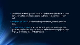 • We can see that the spiritual sense of sight enables the Christian to be
perceptive of spiritual realities and truth and to discern good from
evil.
• Matthew 5:8 NKJV 8 Blessed are the pure in heart, For they shall see
God.
• 2 Corinthians 3:18 KJV 18 But we all, with open face beholding as in a
glass the glory of the Lord, are changed into the same image from glory
to glory, even as by the Spirit of the Lord.
 
