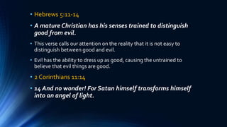 • Hebrews 5:11-14
• A mature Christian has his senses trained to distinguish
good from evil.
• This verse calls our attention on the reality that it is not easy to
distinguish between good and evil.
• Evil has the ability to dress up as good, causing the untrained to
believe that evil things are good.
• 2 Corinthians 11:14
• 14 And no wonder! For Satan himself transforms himself
into an angel of light.
 