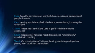 • Eyes: Scan the environment, see the future, see visions, perception of
people & events
• Ears: Hearing words fromGod, obedience, servanthood, knowing the
will of God
• Taste: “Taste and see that the Lord is good” - discernment via
experience
• Smell: Fragrance of holiness, rapid discernment, “smells funny”
avoids toxic teaching
• Touch: Communication of holiness, healing, anointing and spiritual
power, also 'touch not the unclean'
 