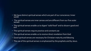 • We have distinct spiritual senses which are part of our conscience / inner
world
• The spiritual senses are inner senses and are different from our five outer
senses
• The spiritual senses enable us to digest “solid food” and to discern good and
evil
• The spiritual senses require practice and constant use
• The spiritual senses enable us to receive direct revelation from God
• Good spiritual senses are necessary for Christian maturity and blessing
• The use of the spiritual senses is emphasized by the prophets and by Jesus.
 