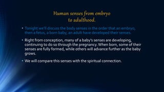 Human senses from embryo
to adulthood.
• Tonight we’ll discuss the body senses in the order that an embryo,
then a fetus, a born baby, an adult have developed their senses.
• Right from conception, many of a baby’s senses are developing,
continuing to do so through the pregnancy.When born, some of their
senses are fully formed, while others will advance further as the baby
grows.
• We will compare this senses with the spiritual connection.
 