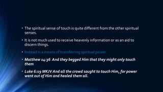 • The spiritual sense of touch is quite different from the other spiritual
senses.
• It is not much used to receive heavenly information or as an aid to
discern things.
• Instead is a means of transferring spiritual power.
• Matthew 14:36 And they begged Him that they might only touch
them
• Luke 6:19 MKJV And all the crowd sought to touch Him, for power
went out of Him and healed them all.
 