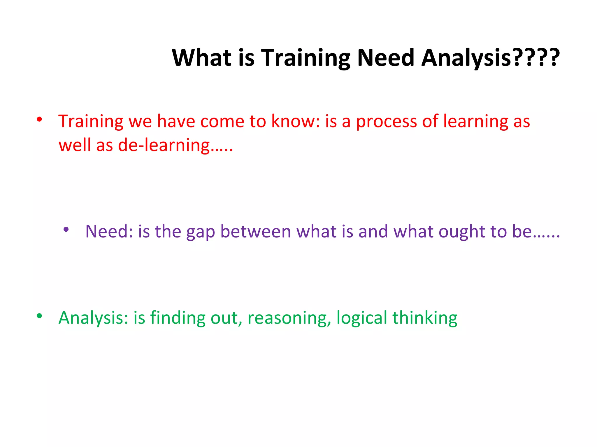 What is Training Need Analysis????
• Training we have come to know: is a process of learning as
well as de-learning…..
• Need: is the gap between what is and what ought to be…...
• Analysis: is finding out, reasoning, logical thinking
 