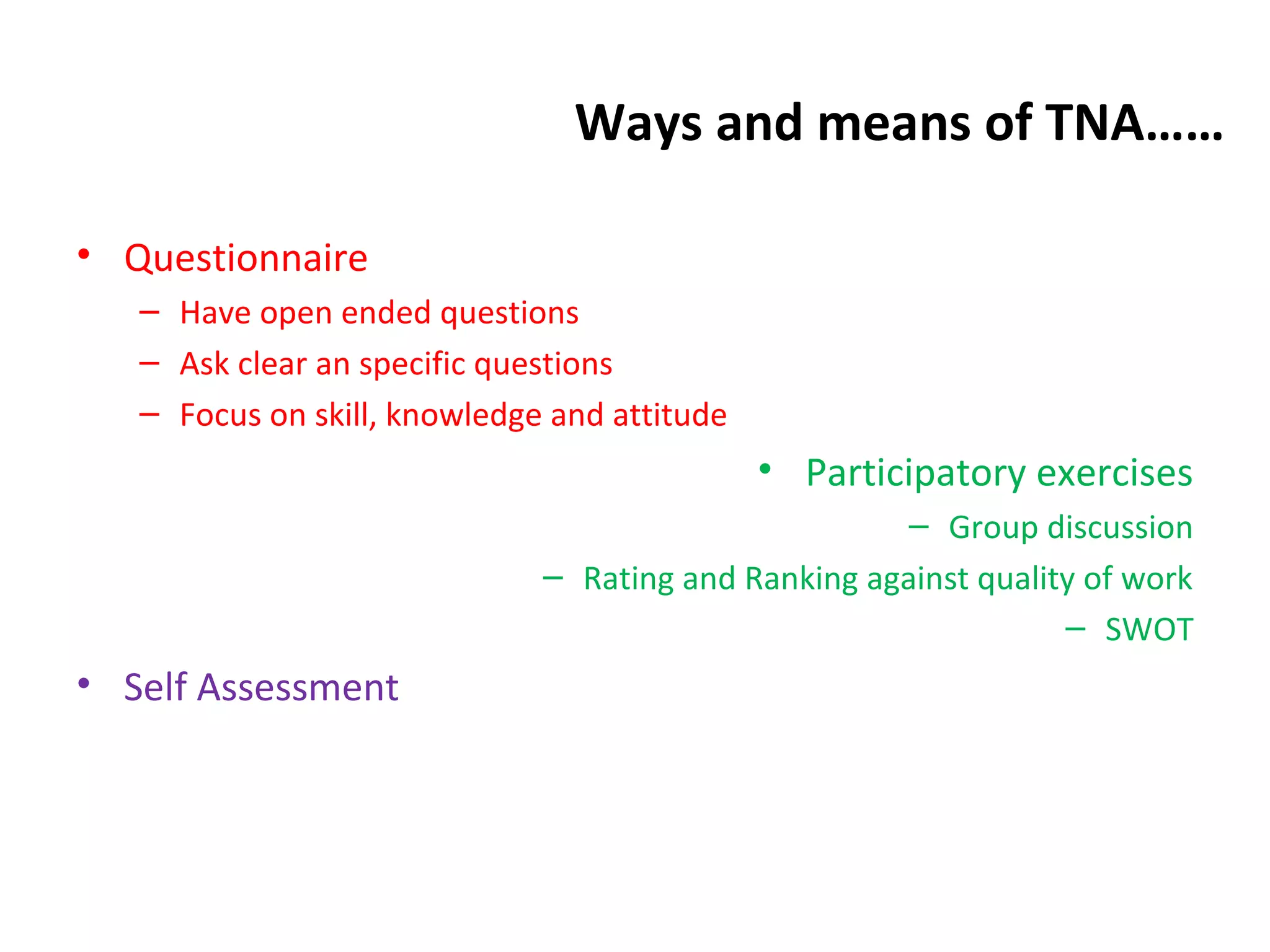 Ways and means of TNA……
• Questionnaire
– Have open ended questions
– Ask clear an specific questions
– Focus on skill, knowledge and attitude
• Participatory exercises
– Group discussion
– Rating and Ranking against quality of work
– SWOT
• Self Assessment
 