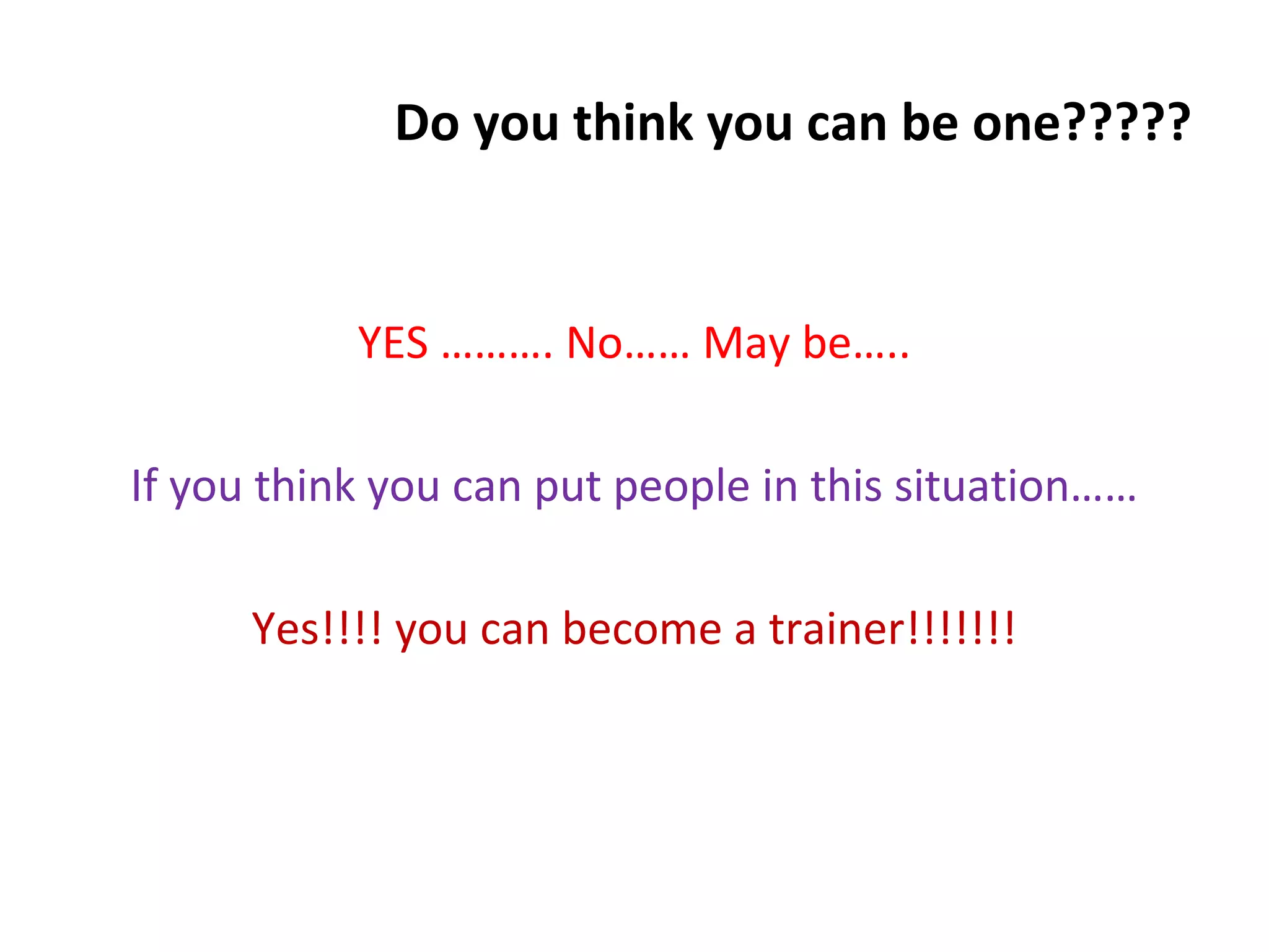 Do you think you can be one?????
YES ………. No…… May be…..
If you think you can put people in this situation……
Yes!!!! you can become a trainer!!!!!!!
 