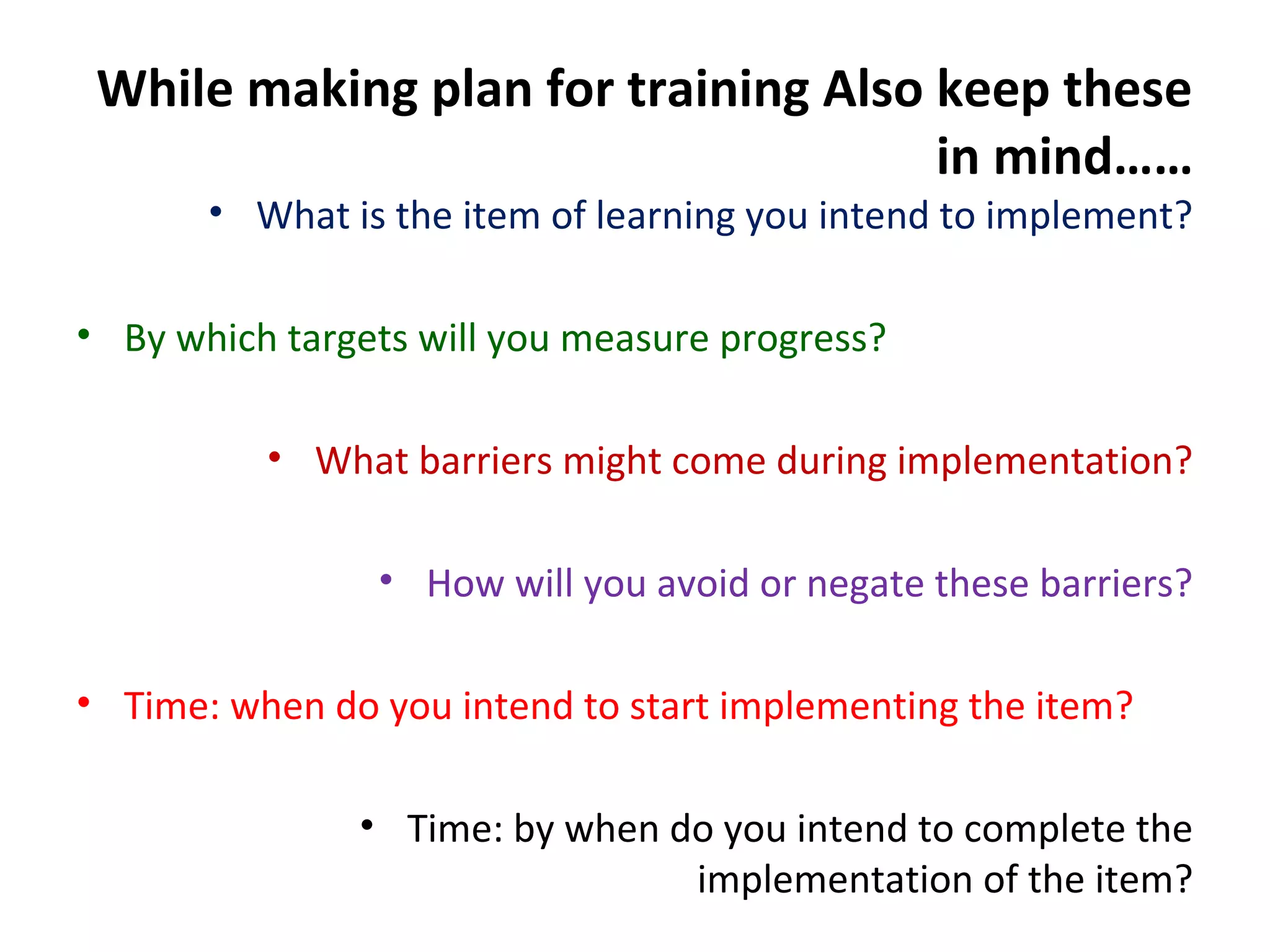 While making plan for training Also keep these
in mind……
• What is the item of learning you intend to implement?
• By which targets will you measure progress?
• What barriers might come during implementation?
• How will you avoid or negate these barriers?
• Time: when do you intend to start implementing the item?
• Time: by when do you intend to complete the
implementation of the item?
 