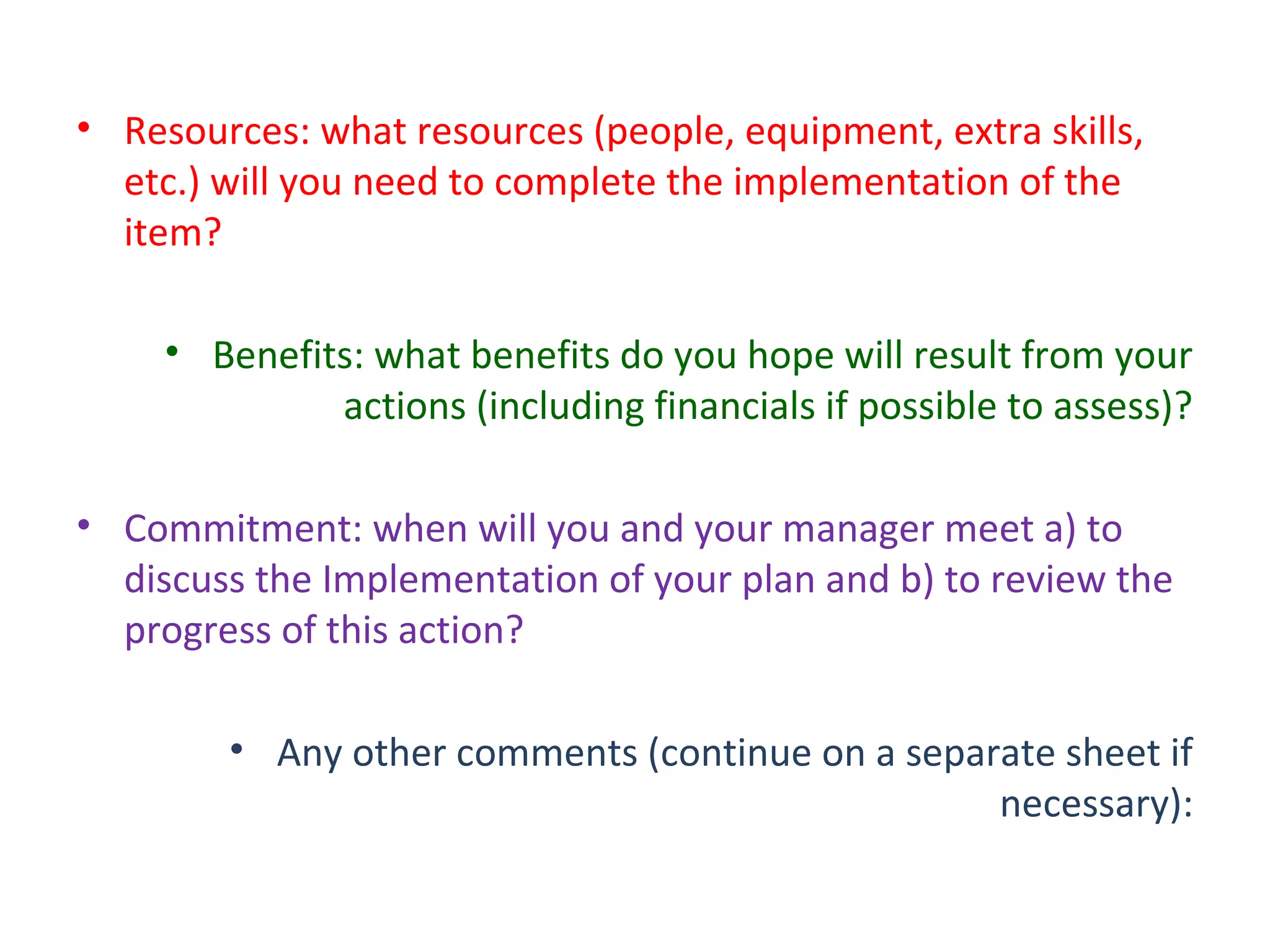 • Resources: what resources (people, equipment, extra skills,
etc.) will you need to complete the implementation of the
item?
• Benefits: what benefits do you hope will result from your
actions (including financials if possible to assess)?
• Commitment: when will you and your manager meet a) to
discuss the Implementation of your plan and b) to review the
progress of this action?
• Any other comments (continue on a separate sheet if
necessary):
 