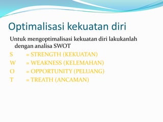 Optimalisasi kekuatan diri
Untuk mengoptimalisasi kekuatan diri lakukanlah
  dengan analisa SWOT
S     = STRENGTH (KEKUATAN)
W     = WEAKNESS (KELEMAHAN)
O     = OPPORTUNITY (PELUANG)
T     = TREATH (ANCAMAN)
 