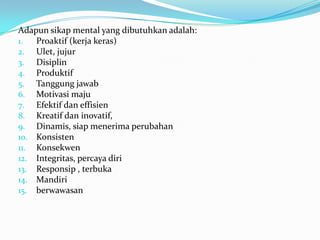 Adapun sikap mental yang dibutuhkan adalah:
1.  Proaktif (kerja keras)
2. Ulet, jujur
3. Disiplin
4. Produktif
5. Tanggung jawab
6. Motivasi maju
7. Efektif dan effisien
8. Kreatif dan inovatif,
9. Dinamis, siap menerima perubahan
10. Konsisten
11. Konsekwen
12. Integritas, percaya diri
13. Responsip , terbuka
14. Mandiri
15. berwawasan
 