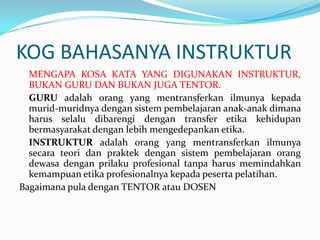 KOG BAHASANYA INSTRUKTUR
  MENGAPA KOSA KATA YANG DIGUNAKAN INSTRUKTUR,
  BUKAN GURU DAN BUKAN JUGA TENTOR.
  GURU adalah orang yang mentransferkan ilmunya kepada
  murid-muridnya dengan sistem pembelajaran anak-anak dimana
  harus selalu dibarengi dengan transfer etika kehidupan
  bermasyarakat dengan lebih mengedepankan etika.
  INSTRUKTUR adalah orang yang mentransferkan ilmunya
  secara teori dan praktek dengan sistem pembelajaran orang
  dewasa dengan prilaku profesional tanpa harus memindahkan
  kemampuan etika profesionalnya kepada peserta pelatihan.
Bagaimana pula dengan TENTOR atau DOSEN
 